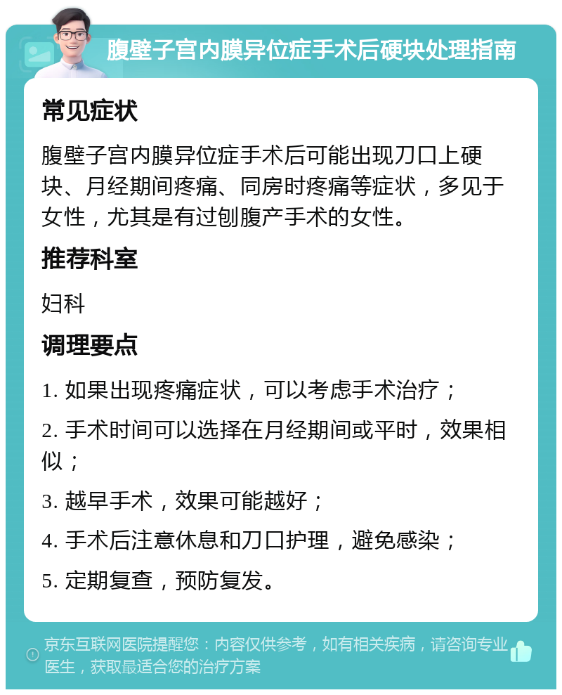 腹壁子宫内膜异位症手术后硬块处理指南 常见症状 腹壁子宫内膜异位症手术后可能出现刀口上硬块、月经期间疼痛、同房时疼痛等症状，多见于女性，尤其是有过刨腹产手术的女性。 推荐科室 妇科 调理要点 1. 如果出现疼痛症状，可以考虑手术治疗； 2. 手术时间可以选择在月经期间或平时，效果相似； 3. 越早手术，效果可能越好； 4. 手术后注意休息和刀口护理，避免感染； 5. 定期复查，预防复发。