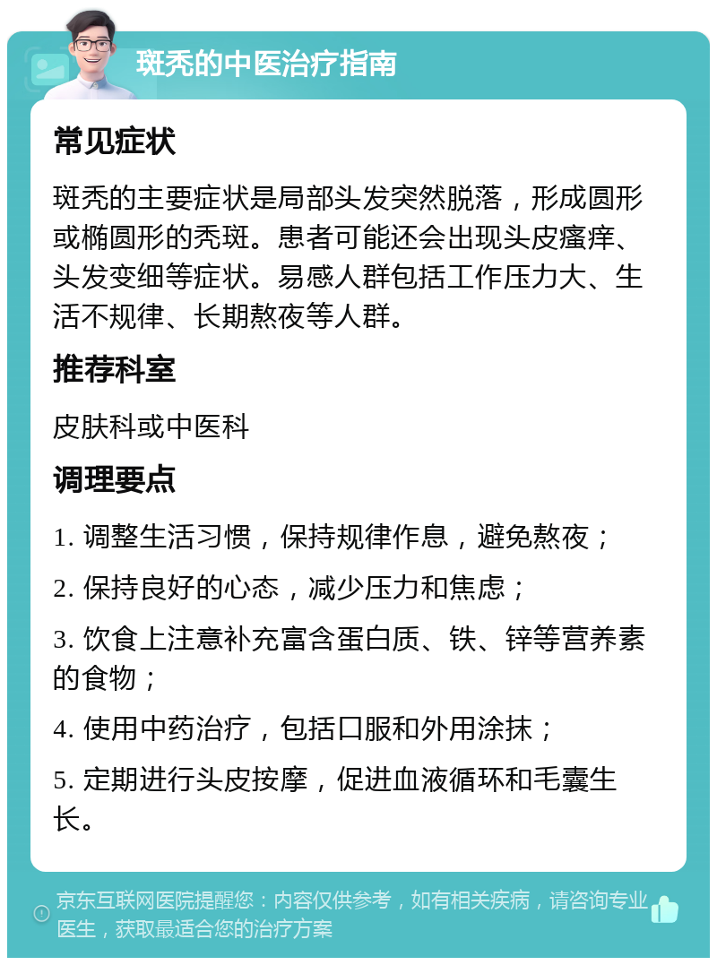 斑秃的中医治疗指南 常见症状 斑秃的主要症状是局部头发突然脱落，形成圆形或椭圆形的秃斑。患者可能还会出现头皮瘙痒、头发变细等症状。易感人群包括工作压力大、生活不规律、长期熬夜等人群。 推荐科室 皮肤科或中医科 调理要点 1. 调整生活习惯，保持规律作息，避免熬夜； 2. 保持良好的心态，减少压力和焦虑； 3. 饮食上注意补充富含蛋白质、铁、锌等营养素的食物； 4. 使用中药治疗，包括口服和外用涂抹； 5. 定期进行头皮按摩，促进血液循环和毛囊生长。