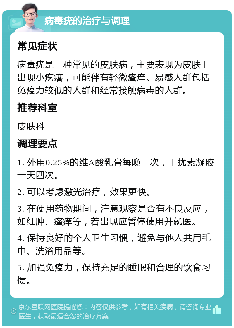 病毒疣的治疗与调理 常见症状 病毒疣是一种常见的皮肤病，主要表现为皮肤上出现小疙瘩，可能伴有轻微瘙痒。易感人群包括免疫力较低的人群和经常接触病毒的人群。 推荐科室 皮肤科 调理要点 1. 外用0.25%的维A酸乳膏每晚一次，干扰素凝胶一天四次。 2. 可以考虑激光治疗，效果更快。 3. 在使用药物期间，注意观察是否有不良反应，如红肿、瘙痒等，若出现应暂停使用并就医。 4. 保持良好的个人卫生习惯，避免与他人共用毛巾、洗浴用品等。 5. 加强免疫力，保持充足的睡眠和合理的饮食习惯。