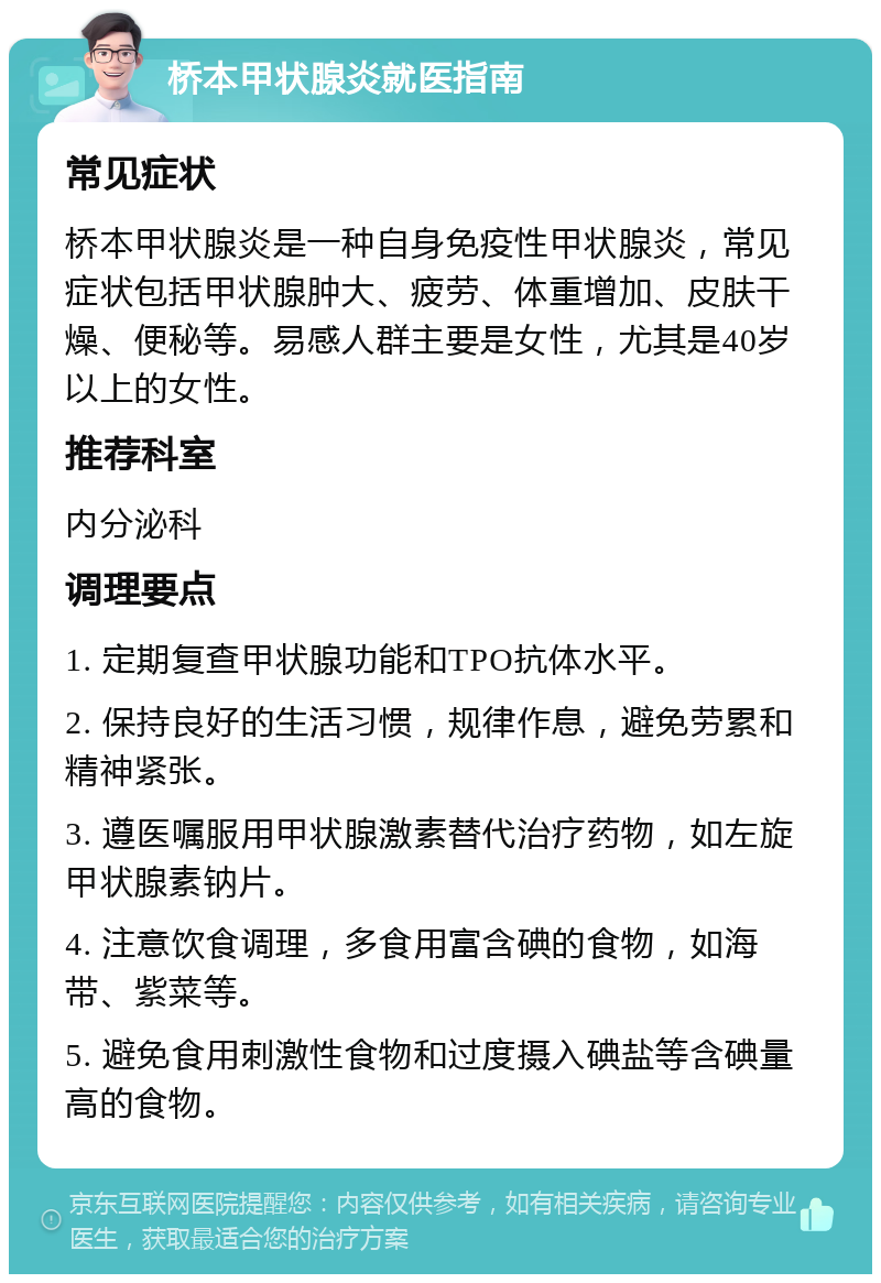 桥本甲状腺炎就医指南 常见症状 桥本甲状腺炎是一种自身免疫性甲状腺炎，常见症状包括甲状腺肿大、疲劳、体重增加、皮肤干燥、便秘等。易感人群主要是女性，尤其是40岁以上的女性。 推荐科室 内分泌科 调理要点 1. 定期复查甲状腺功能和TPO抗体水平。 2. 保持良好的生活习惯，规律作息，避免劳累和精神紧张。 3. 遵医嘱服用甲状腺激素替代治疗药物，如左旋甲状腺素钠片。 4. 注意饮食调理，多食用富含碘的食物，如海带、紫菜等。 5. 避免食用刺激性食物和过度摄入碘盐等含碘量高的食物。