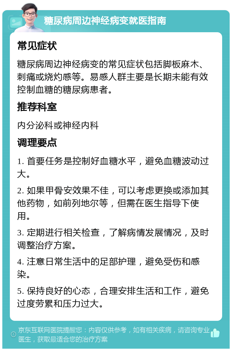 糖尿病周边神经病变就医指南 常见症状 糖尿病周边神经病变的常见症状包括脚板麻木、刺痛或烧灼感等。易感人群主要是长期未能有效控制血糖的糖尿病患者。 推荐科室 内分泌科或神经内科 调理要点 1. 首要任务是控制好血糖水平，避免血糖波动过大。 2. 如果甲骨安效果不佳，可以考虑更换或添加其他药物，如前列地尔等，但需在医生指导下使用。 3. 定期进行相关检查，了解病情发展情况，及时调整治疗方案。 4. 注意日常生活中的足部护理，避免受伤和感染。 5. 保持良好的心态，合理安排生活和工作，避免过度劳累和压力过大。