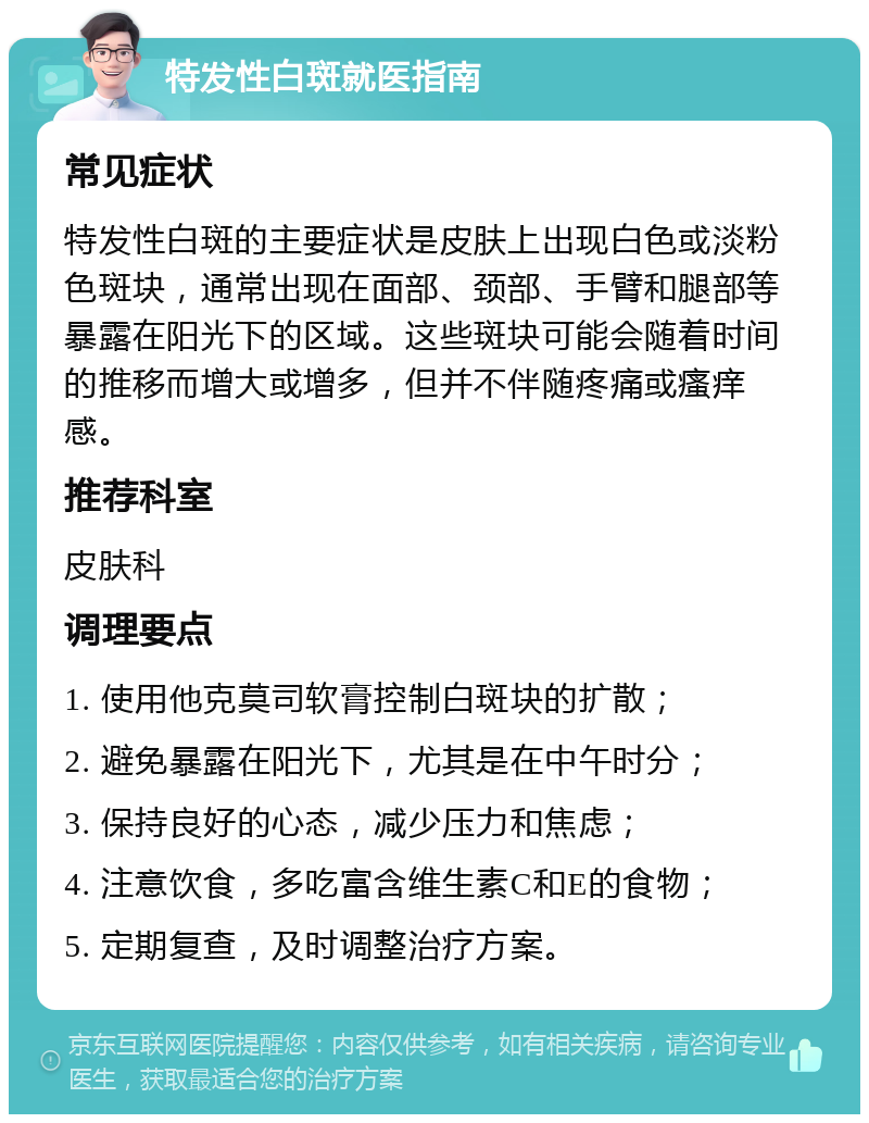 特发性白斑就医指南 常见症状 特发性白斑的主要症状是皮肤上出现白色或淡粉色斑块，通常出现在面部、颈部、手臂和腿部等暴露在阳光下的区域。这些斑块可能会随着时间的推移而增大或增多，但并不伴随疼痛或瘙痒感。 推荐科室 皮肤科 调理要点 1. 使用他克莫司软膏控制白斑块的扩散； 2. 避免暴露在阳光下，尤其是在中午时分； 3. 保持良好的心态，减少压力和焦虑； 4. 注意饮食，多吃富含维生素C和E的食物； 5. 定期复查，及时调整治疗方案。