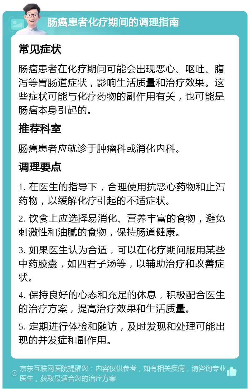 肠癌患者化疗期间的调理指南 常见症状 肠癌患者在化疗期间可能会出现恶心、呕吐、腹泻等胃肠道症状，影响生活质量和治疗效果。这些症状可能与化疗药物的副作用有关，也可能是肠癌本身引起的。 推荐科室 肠癌患者应就诊于肿瘤科或消化内科。 调理要点 1. 在医生的指导下，合理使用抗恶心药物和止泻药物，以缓解化疗引起的不适症状。 2. 饮食上应选择易消化、营养丰富的食物，避免刺激性和油腻的食物，保持肠道健康。 3. 如果医生认为合适，可以在化疗期间服用某些中药胶囊，如四君子汤等，以辅助治疗和改善症状。 4. 保持良好的心态和充足的休息，积极配合医生的治疗方案，提高治疗效果和生活质量。 5. 定期进行体检和随访，及时发现和处理可能出现的并发症和副作用。