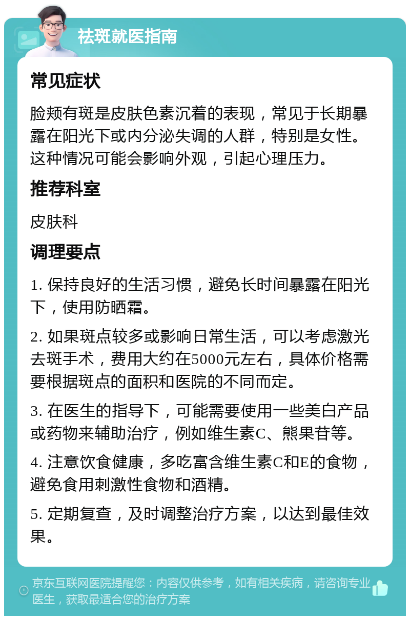 祛斑就医指南 常见症状 脸颊有斑是皮肤色素沉着的表现，常见于长期暴露在阳光下或内分泌失调的人群，特别是女性。这种情况可能会影响外观，引起心理压力。 推荐科室 皮肤科 调理要点 1. 保持良好的生活习惯，避免长时间暴露在阳光下，使用防晒霜。 2. 如果斑点较多或影响日常生活，可以考虑激光去斑手术，费用大约在5000元左右，具体价格需要根据斑点的面积和医院的不同而定。 3. 在医生的指导下，可能需要使用一些美白产品或药物来辅助治疗，例如维生素C、熊果苷等。 4. 注意饮食健康，多吃富含维生素C和E的食物，避免食用刺激性食物和酒精。 5. 定期复查，及时调整治疗方案，以达到最佳效果。