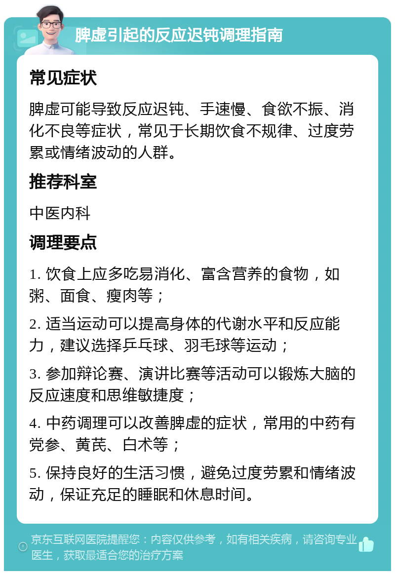 脾虚引起的反应迟钝调理指南 常见症状 脾虚可能导致反应迟钝、手速慢、食欲不振、消化不良等症状，常见于长期饮食不规律、过度劳累或情绪波动的人群。 推荐科室 中医内科 调理要点 1. 饮食上应多吃易消化、富含营养的食物，如粥、面食、瘦肉等； 2. 适当运动可以提高身体的代谢水平和反应能力，建议选择乒乓球、羽毛球等运动； 3. 参加辩论赛、演讲比赛等活动可以锻炼大脑的反应速度和思维敏捷度； 4. 中药调理可以改善脾虚的症状，常用的中药有党参、黄芪、白术等； 5. 保持良好的生活习惯，避免过度劳累和情绪波动，保证充足的睡眠和休息时间。