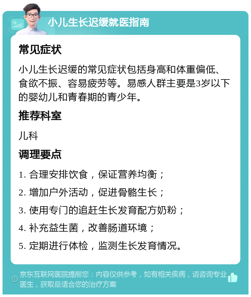 小儿生长迟缓就医指南 常见症状 小儿生长迟缓的常见症状包括身高和体重偏低、食欲不振、容易疲劳等。易感人群主要是3岁以下的婴幼儿和青春期的青少年。 推荐科室 儿科 调理要点 1. 合理安排饮食，保证营养均衡； 2. 增加户外活动，促进骨骼生长； 3. 使用专门的追赶生长发育配方奶粉； 4. 补充益生菌，改善肠道环境； 5. 定期进行体检，监测生长发育情况。