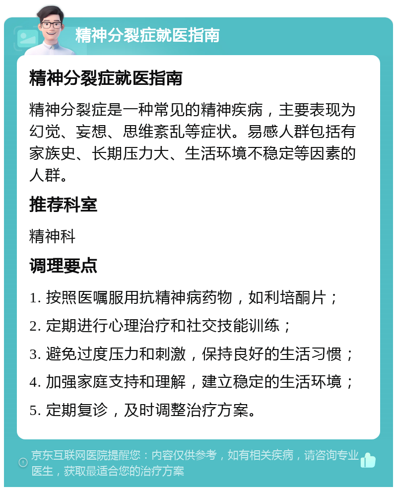 精神分裂症就医指南 精神分裂症就医指南 精神分裂症是一种常见的精神疾病，主要表现为幻觉、妄想、思维紊乱等症状。易感人群包括有家族史、长期压力大、生活环境不稳定等因素的人群。 推荐科室 精神科 调理要点 1. 按照医嘱服用抗精神病药物，如利培酮片； 2. 定期进行心理治疗和社交技能训练； 3. 避免过度压力和刺激，保持良好的生活习惯； 4. 加强家庭支持和理解，建立稳定的生活环境； 5. 定期复诊，及时调整治疗方案。