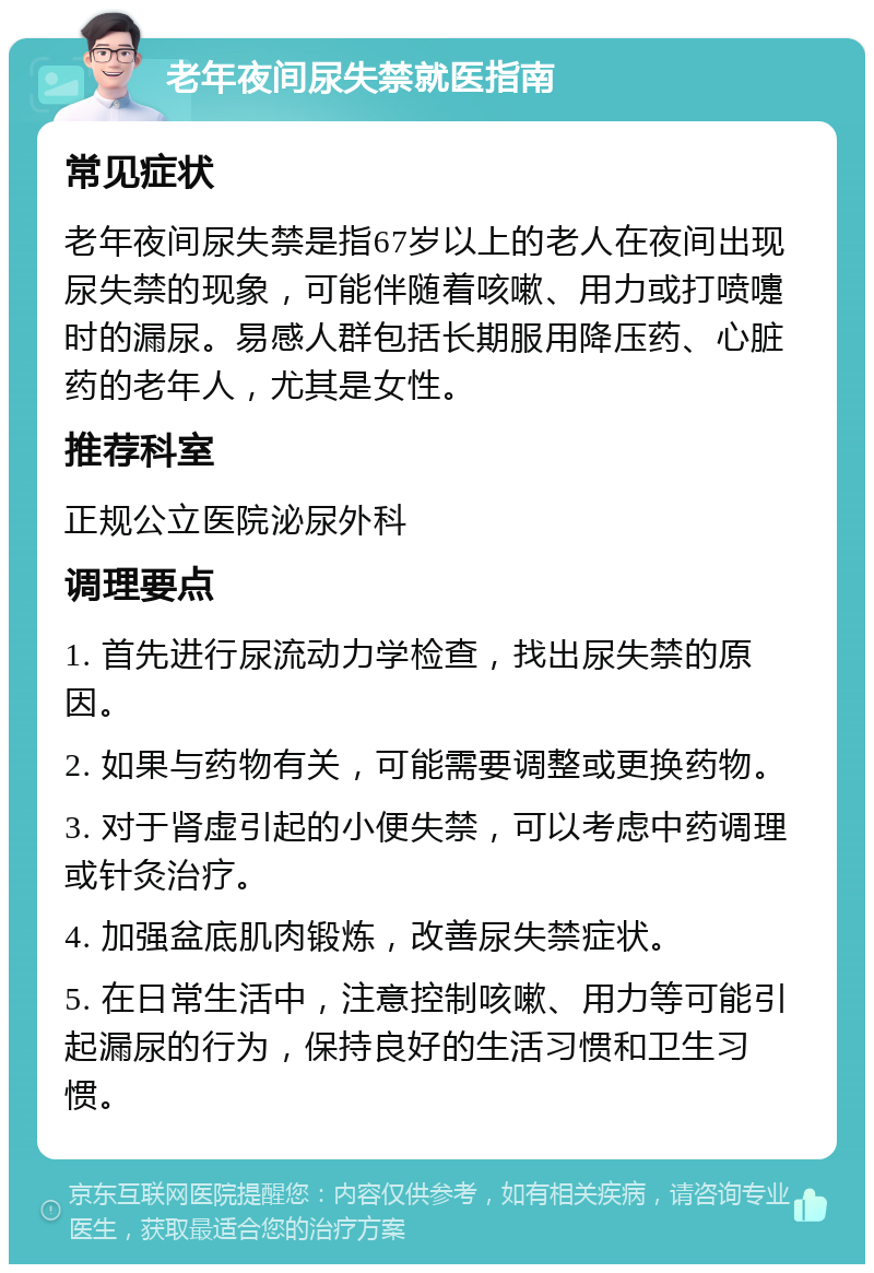 老年夜间尿失禁就医指南 常见症状 老年夜间尿失禁是指67岁以上的老人在夜间出现尿失禁的现象，可能伴随着咳嗽、用力或打喷嚏时的漏尿。易感人群包括长期服用降压药、心脏药的老年人，尤其是女性。 推荐科室 正规公立医院泌尿外科 调理要点 1. 首先进行尿流动力学检查，找出尿失禁的原因。 2. 如果与药物有关，可能需要调整或更换药物。 3. 对于肾虚引起的小便失禁，可以考虑中药调理或针灸治疗。 4. 加强盆底肌肉锻炼，改善尿失禁症状。 5. 在日常生活中，注意控制咳嗽、用力等可能引起漏尿的行为，保持良好的生活习惯和卫生习惯。