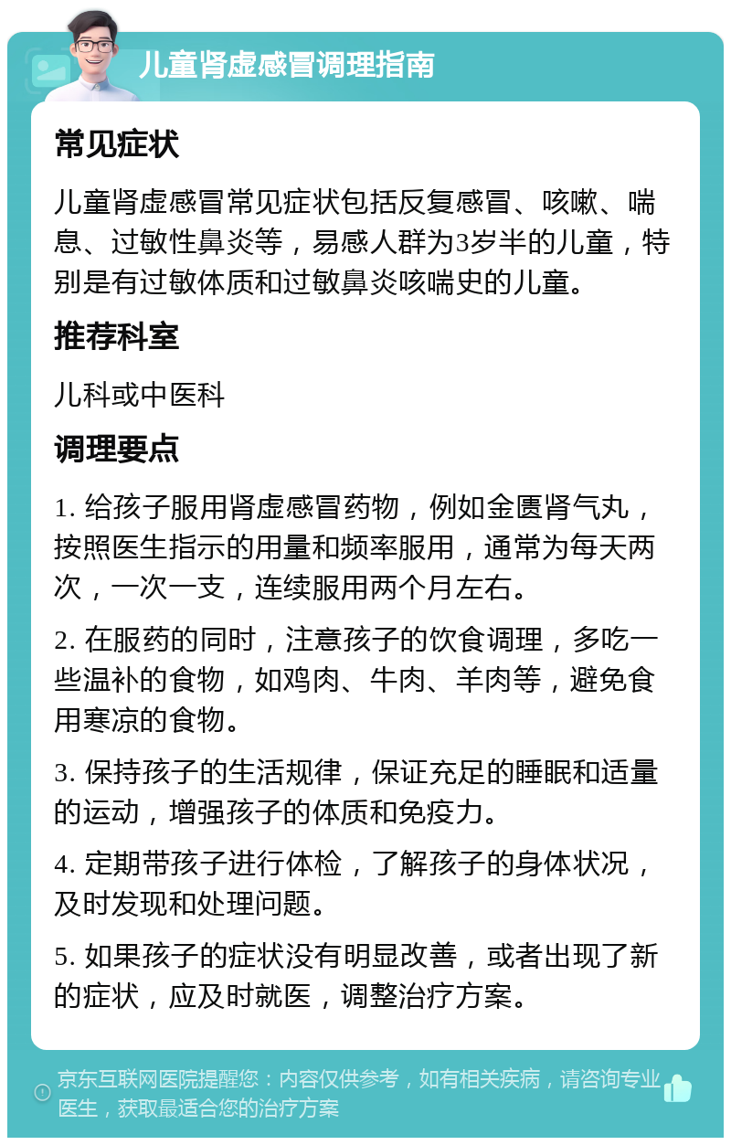 儿童肾虚感冒调理指南 常见症状 儿童肾虚感冒常见症状包括反复感冒、咳嗽、喘息、过敏性鼻炎等，易感人群为3岁半的儿童，特别是有过敏体质和过敏鼻炎咳喘史的儿童。 推荐科室 儿科或中医科 调理要点 1. 给孩子服用肾虚感冒药物，例如金匮肾气丸，按照医生指示的用量和频率服用，通常为每天两次，一次一支，连续服用两个月左右。 2. 在服药的同时，注意孩子的饮食调理，多吃一些温补的食物，如鸡肉、牛肉、羊肉等，避免食用寒凉的食物。 3. 保持孩子的生活规律，保证充足的睡眠和适量的运动，增强孩子的体质和免疫力。 4. 定期带孩子进行体检，了解孩子的身体状况，及时发现和处理问题。 5. 如果孩子的症状没有明显改善，或者出现了新的症状，应及时就医，调整治疗方案。