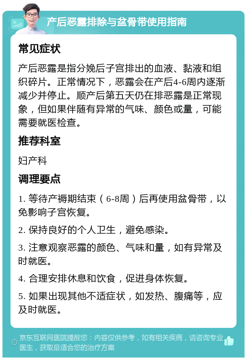 产后恶露排除与盆骨带使用指南 常见症状 产后恶露是指分娩后子宫排出的血液、黏液和组织碎片。正常情况下，恶露会在产后4-6周内逐渐减少并停止。顺产后第五天仍在排恶露是正常现象，但如果伴随有异常的气味、颜色或量，可能需要就医检查。 推荐科室 妇产科 调理要点 1. 等待产褥期结束（6-8周）后再使用盆骨带，以免影响子宫恢复。 2. 保持良好的个人卫生，避免感染。 3. 注意观察恶露的颜色、气味和量，如有异常及时就医。 4. 合理安排休息和饮食，促进身体恢复。 5. 如果出现其他不适症状，如发热、腹痛等，应及时就医。