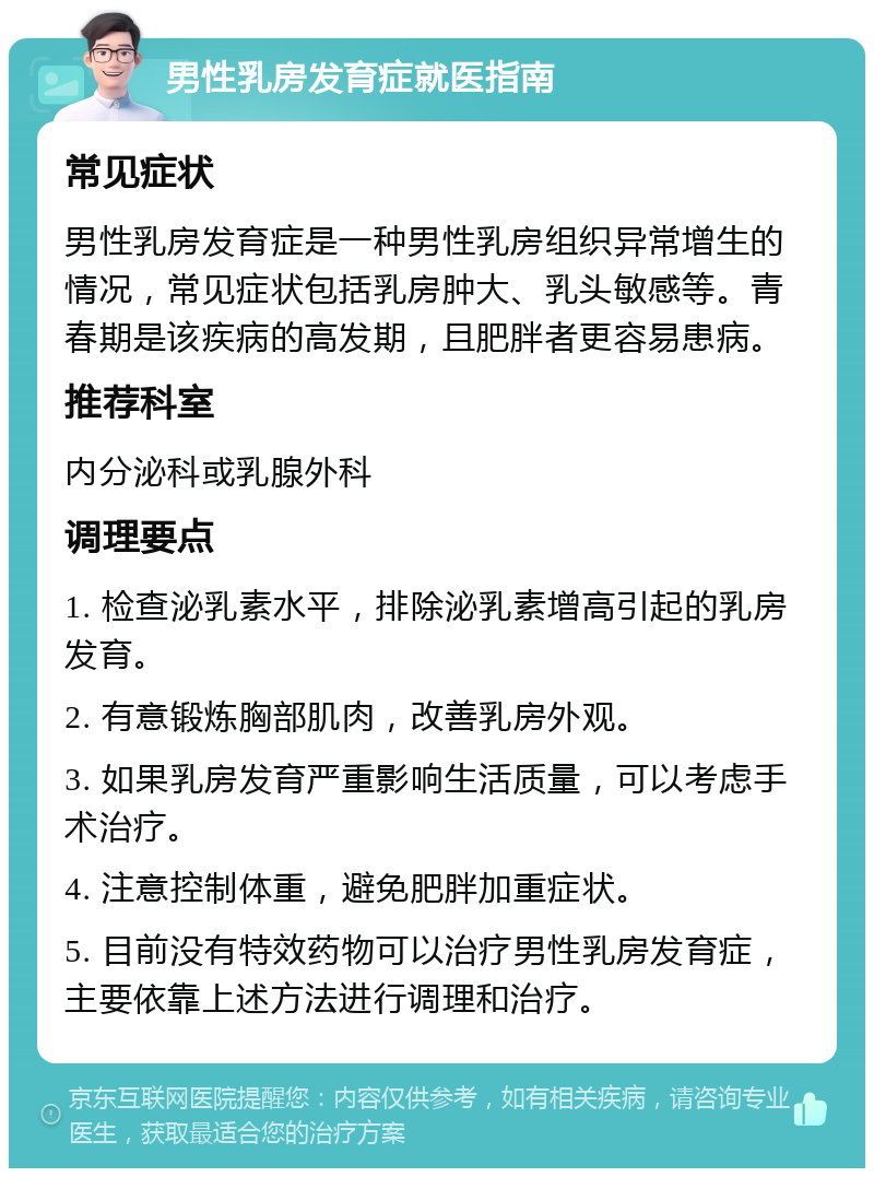 男性乳房发育症就医指南 常见症状 男性乳房发育症是一种男性乳房组织异常增生的情况，常见症状包括乳房肿大、乳头敏感等。青春期是该疾病的高发期，且肥胖者更容易患病。 推荐科室 内分泌科或乳腺外科 调理要点 1. 检查泌乳素水平，排除泌乳素增高引起的乳房发育。 2. 有意锻炼胸部肌肉，改善乳房外观。 3. 如果乳房发育严重影响生活质量，可以考虑手术治疗。 4. 注意控制体重，避免肥胖加重症状。 5. 目前没有特效药物可以治疗男性乳房发育症，主要依靠上述方法进行调理和治疗。