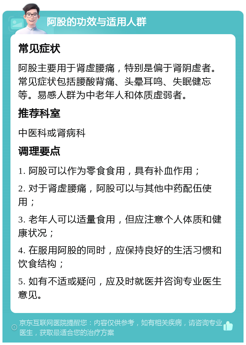 阿股的功效与适用人群 常见症状 阿股主要用于肾虚腰痛，特别是偏于肾阴虚者。常见症状包括腰酸背痛、头晕耳鸣、失眠健忘等。易感人群为中老年人和体质虚弱者。 推荐科室 中医科或肾病科 调理要点 1. 阿股可以作为零食食用，具有补血作用； 2. 对于肾虚腰痛，阿股可以与其他中药配伍使用； 3. 老年人可以适量食用，但应注意个人体质和健康状况； 4. 在服用阿股的同时，应保持良好的生活习惯和饮食结构； 5. 如有不适或疑问，应及时就医并咨询专业医生意见。