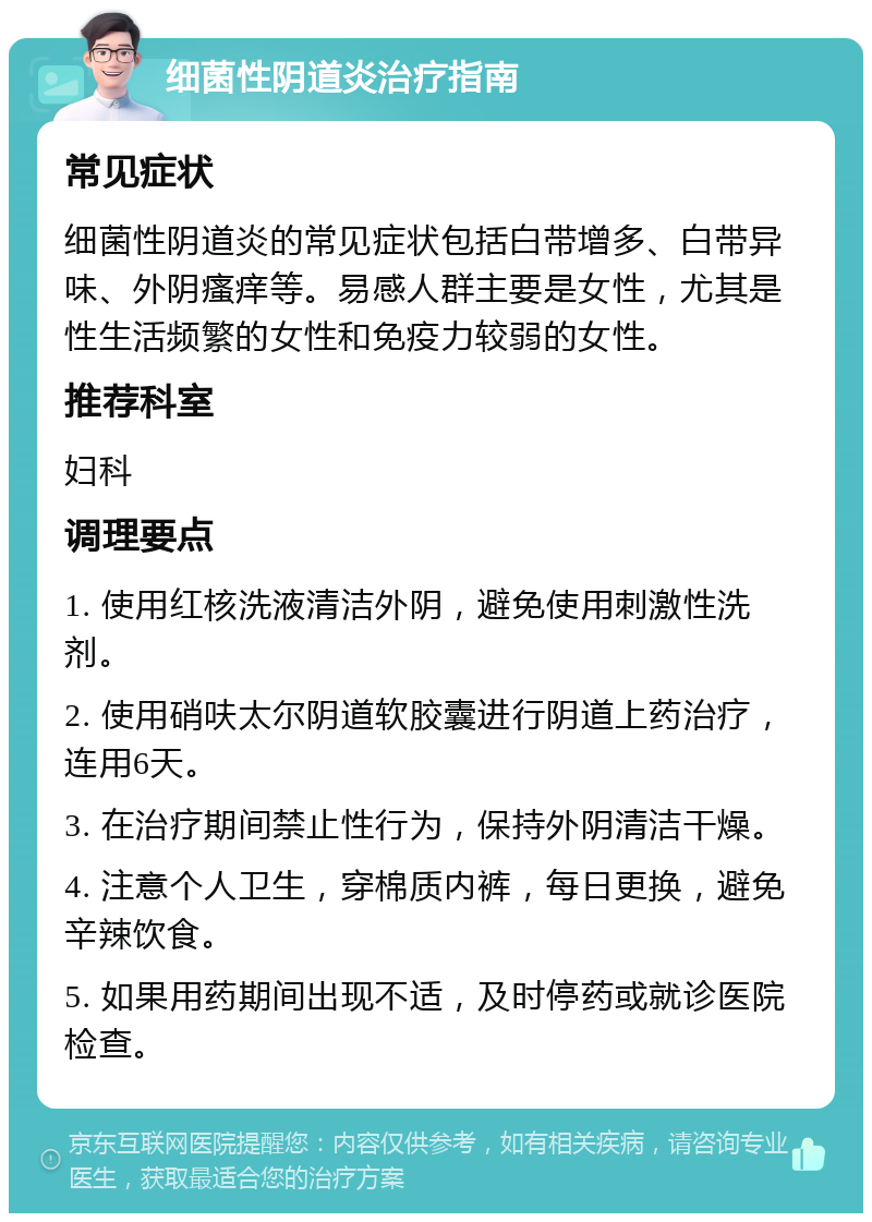 细菌性阴道炎治疗指南 常见症状 细菌性阴道炎的常见症状包括白带增多、白带异味、外阴瘙痒等。易感人群主要是女性，尤其是性生活频繁的女性和免疫力较弱的女性。 推荐科室 妇科 调理要点 1. 使用红核洗液清洁外阴，避免使用刺激性洗剂。 2. 使用硝呋太尔阴道软胶囊进行阴道上药治疗，连用6天。 3. 在治疗期间禁止性行为，保持外阴清洁干燥。 4. 注意个人卫生，穿棉质内裤，每日更换，避免辛辣饮食。 5. 如果用药期间出现不适，及时停药或就诊医院检查。