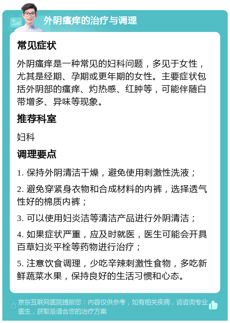 外阴瘙痒的治疗与调理 常见症状 外阴瘙痒是一种常见的妇科问题，多见于女性，尤其是经期、孕期或更年期的女性。主要症状包括外阴部的瘙痒、灼热感、红肿等，可能伴随白带增多、异味等现象。 推荐科室 妇科 调理要点 1. 保持外阴清洁干燥，避免使用刺激性洗液； 2. 避免穿紧身衣物和合成材料的内裤，选择透气性好的棉质内裤； 3. 可以使用妇炎洁等清洁产品进行外阴清洁； 4. 如果症状严重，应及时就医，医生可能会开具百草妇炎平栓等药物进行治疗； 5. 注意饮食调理，少吃辛辣刺激性食物，多吃新鲜蔬菜水果，保持良好的生活习惯和心态。