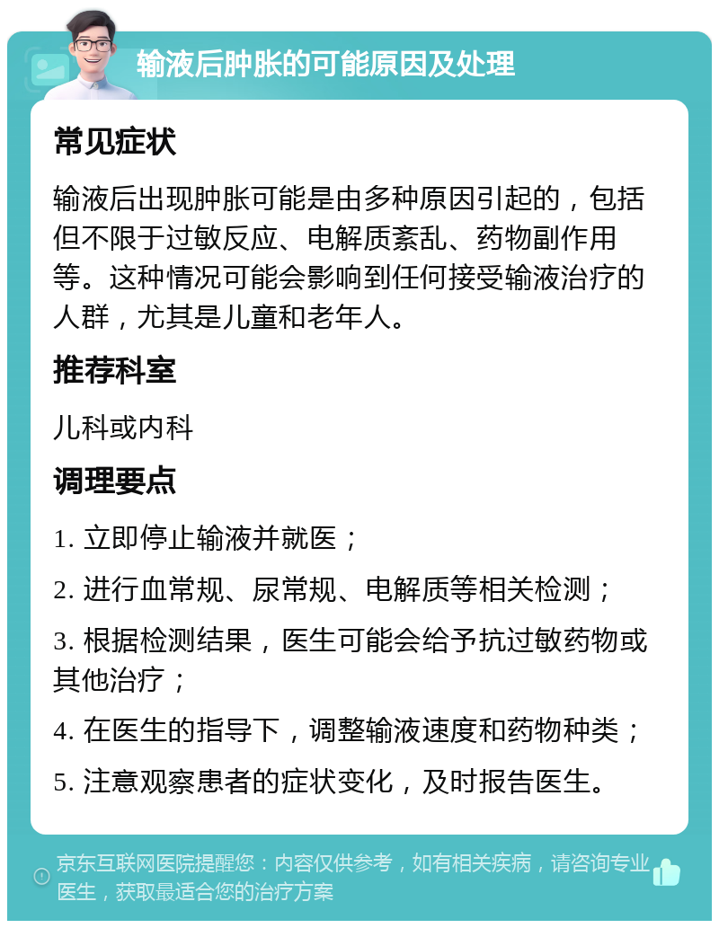 输液后肿胀的可能原因及处理 常见症状 输液后出现肿胀可能是由多种原因引起的，包括但不限于过敏反应、电解质紊乱、药物副作用等。这种情况可能会影响到任何接受输液治疗的人群，尤其是儿童和老年人。 推荐科室 儿科或内科 调理要点 1. 立即停止输液并就医； 2. 进行血常规、尿常规、电解质等相关检测； 3. 根据检测结果，医生可能会给予抗过敏药物或其他治疗； 4. 在医生的指导下，调整输液速度和药物种类； 5. 注意观察患者的症状变化，及时报告医生。