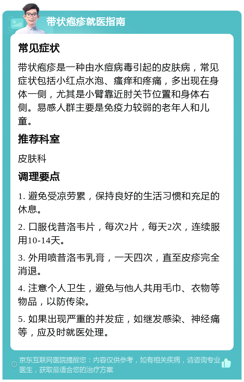 带状疱疹就医指南 常见症状 带状疱疹是一种由水痘病毒引起的皮肤病，常见症状包括小红点水泡、瘙痒和疼痛，多出现在身体一侧，尤其是小臂靠近肘关节位置和身体右侧。易感人群主要是免疫力较弱的老年人和儿童。 推荐科室 皮肤科 调理要点 1. 避免受凉劳累，保持良好的生活习惯和充足的休息。 2. 口服伐昔洛韦片，每次2片，每天2次，连续服用10-14天。 3. 外用喷昔洛韦乳膏，一天四次，直至皮疹完全消退。 4. 注意个人卫生，避免与他人共用毛巾、衣物等物品，以防传染。 5. 如果出现严重的并发症，如继发感染、神经痛等，应及时就医处理。