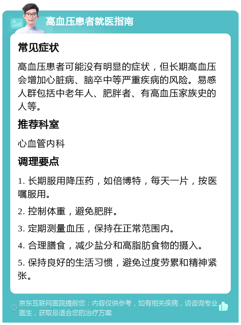 高血压患者就医指南 常见症状 高血压患者可能没有明显的症状，但长期高血压会增加心脏病、脑卒中等严重疾病的风险。易感人群包括中老年人、肥胖者、有高血压家族史的人等。 推荐科室 心血管内科 调理要点 1. 长期服用降压药，如倍博特，每天一片，按医嘱服用。 2. 控制体重，避免肥胖。 3. 定期测量血压，保持在正常范围内。 4. 合理膳食，减少盐分和高脂肪食物的摄入。 5. 保持良好的生活习惯，避免过度劳累和精神紧张。