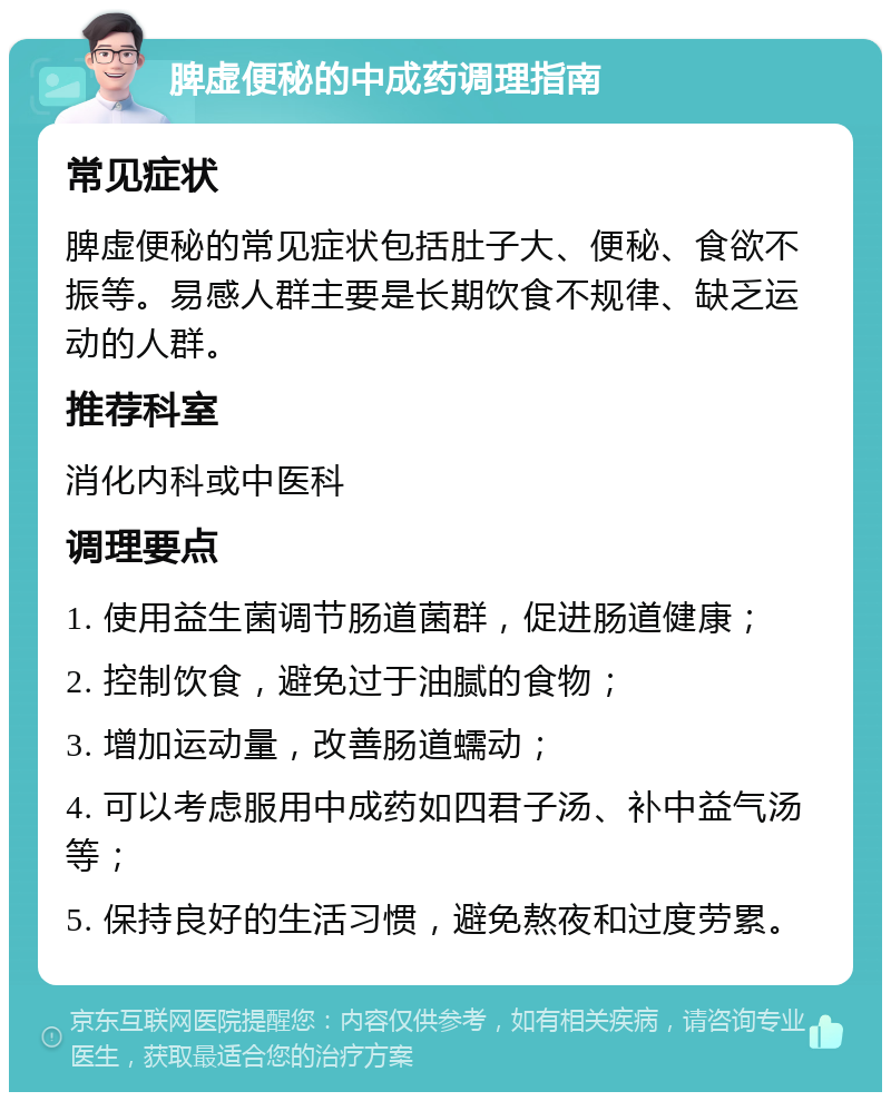 脾虚便秘的中成药调理指南 常见症状 脾虚便秘的常见症状包括肚子大、便秘、食欲不振等。易感人群主要是长期饮食不规律、缺乏运动的人群。 推荐科室 消化内科或中医科 调理要点 1. 使用益生菌调节肠道菌群，促进肠道健康； 2. 控制饮食，避免过于油腻的食物； 3. 增加运动量，改善肠道蠕动； 4. 可以考虑服用中成药如四君子汤、补中益气汤等； 5. 保持良好的生活习惯，避免熬夜和过度劳累。