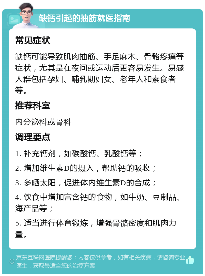 缺钙引起的抽筋就医指南 常见症状 缺钙可能导致肌肉抽筋、手足麻木、骨骼疼痛等症状，尤其是在夜间或运动后更容易发生。易感人群包括孕妇、哺乳期妇女、老年人和素食者等。 推荐科室 内分泌科或骨科 调理要点 1. 补充钙剂，如碳酸钙、乳酸钙等； 2. 增加维生素D的摄入，帮助钙的吸收； 3. 多晒太阳，促进体内维生素D的合成； 4. 饮食中增加富含钙的食物，如牛奶、豆制品、海产品等； 5. 适当进行体育锻炼，增强骨骼密度和肌肉力量。