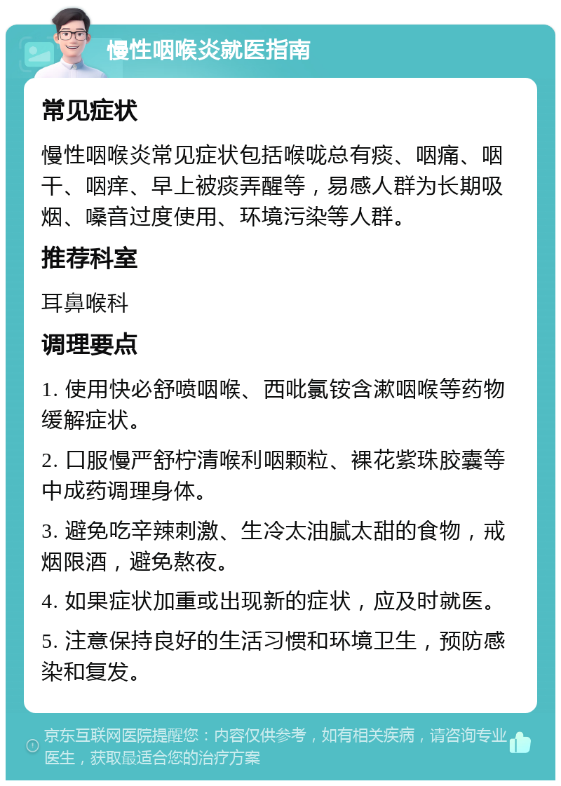 慢性咽喉炎就医指南 常见症状 慢性咽喉炎常见症状包括喉咙总有痰、咽痛、咽干、咽痒、早上被痰弄醒等，易感人群为长期吸烟、嗓音过度使用、环境污染等人群。 推荐科室 耳鼻喉科 调理要点 1. 使用快必舒喷咽喉、西吡氯铵含漱咽喉等药物缓解症状。 2. 口服慢严舒柠清喉利咽颗粒、裸花紫珠胶囊等中成药调理身体。 3. 避免吃辛辣刺激、生冷太油腻太甜的食物，戒烟限酒，避免熬夜。 4. 如果症状加重或出现新的症状，应及时就医。 5. 注意保持良好的生活习惯和环境卫生，预防感染和复发。