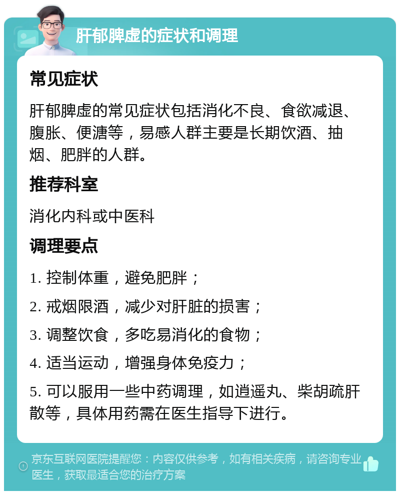 肝郁脾虚的症状和调理 常见症状 肝郁脾虚的常见症状包括消化不良、食欲减退、腹胀、便溏等，易感人群主要是长期饮酒、抽烟、肥胖的人群。 推荐科室 消化内科或中医科 调理要点 1. 控制体重，避免肥胖； 2. 戒烟限酒，减少对肝脏的损害； 3. 调整饮食，多吃易消化的食物； 4. 适当运动，增强身体免疫力； 5. 可以服用一些中药调理，如逍遥丸、柴胡疏肝散等，具体用药需在医生指导下进行。