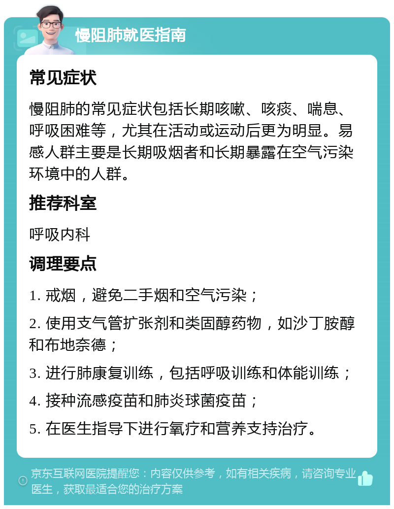 慢阻肺就医指南 常见症状 慢阻肺的常见症状包括长期咳嗽、咳痰、喘息、呼吸困难等，尤其在活动或运动后更为明显。易感人群主要是长期吸烟者和长期暴露在空气污染环境中的人群。 推荐科室 呼吸内科 调理要点 1. 戒烟，避免二手烟和空气污染； 2. 使用支气管扩张剂和类固醇药物，如沙丁胺醇和布地奈德； 3. 进行肺康复训练，包括呼吸训练和体能训练； 4. 接种流感疫苗和肺炎球菌疫苗； 5. 在医生指导下进行氧疗和营养支持治疗。