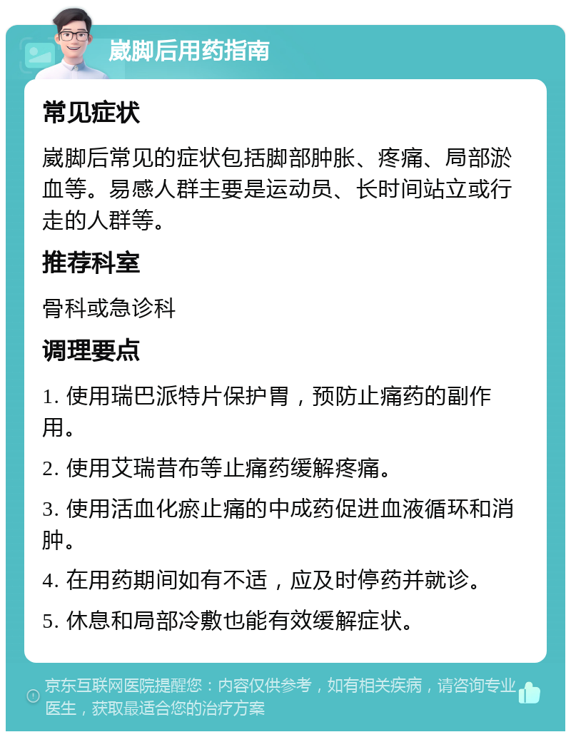 崴脚后用药指南 常见症状 崴脚后常见的症状包括脚部肿胀、疼痛、局部淤血等。易感人群主要是运动员、长时间站立或行走的人群等。 推荐科室 骨科或急诊科 调理要点 1. 使用瑞巴派特片保护胃，预防止痛药的副作用。 2. 使用艾瑞昔布等止痛药缓解疼痛。 3. 使用活血化瘀止痛的中成药促进血液循环和消肿。 4. 在用药期间如有不适，应及时停药并就诊。 5. 休息和局部冷敷也能有效缓解症状。