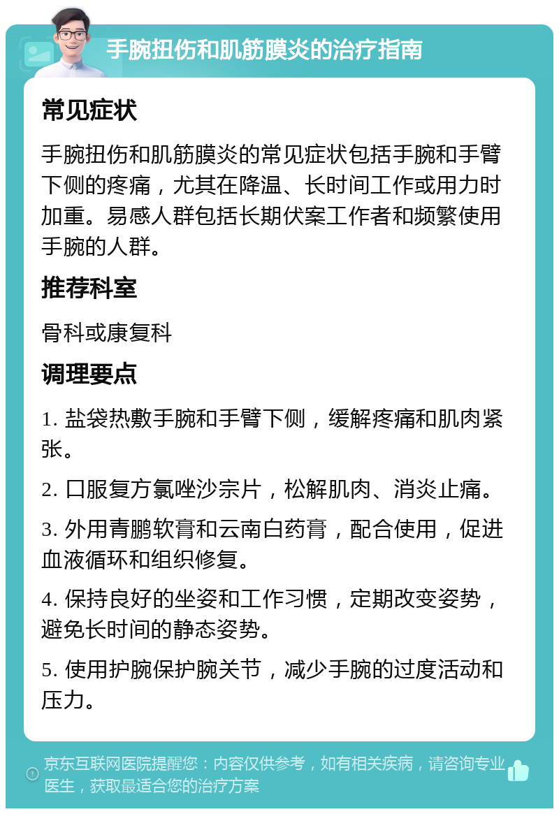 手腕扭伤和肌筋膜炎的治疗指南 常见症状 手腕扭伤和肌筋膜炎的常见症状包括手腕和手臂下侧的疼痛，尤其在降温、长时间工作或用力时加重。易感人群包括长期伏案工作者和频繁使用手腕的人群。 推荐科室 骨科或康复科 调理要点 1. 盐袋热敷手腕和手臂下侧，缓解疼痛和肌肉紧张。 2. 口服复方氯唑沙宗片，松解肌肉、消炎止痛。 3. 外用青鹏软膏和云南白药膏，配合使用，促进血液循环和组织修复。 4. 保持良好的坐姿和工作习惯，定期改变姿势，避免长时间的静态姿势。 5. 使用护腕保护腕关节，减少手腕的过度活动和压力。