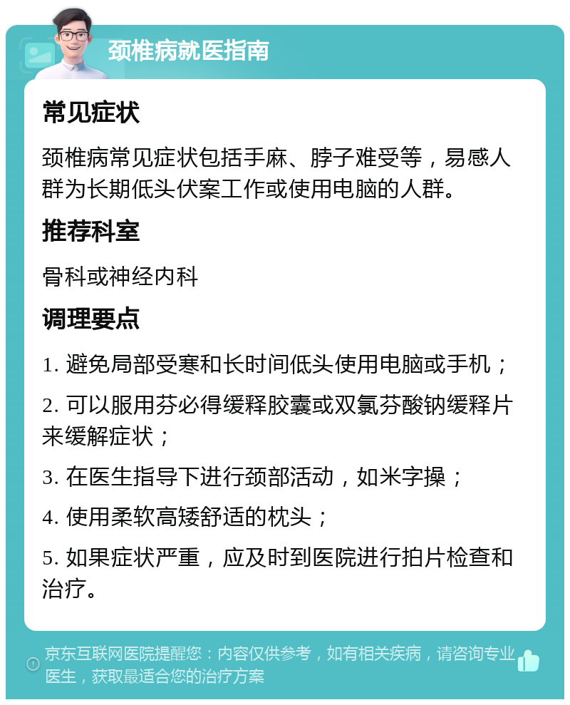 颈椎病就医指南 常见症状 颈椎病常见症状包括手麻、脖子难受等，易感人群为长期低头伏案工作或使用电脑的人群。 推荐科室 骨科或神经内科 调理要点 1. 避免局部受寒和长时间低头使用电脑或手机； 2. 可以服用芬必得缓释胶囊或双氯芬酸钠缓释片来缓解症状； 3. 在医生指导下进行颈部活动，如米字操； 4. 使用柔软高矮舒适的枕头； 5. 如果症状严重，应及时到医院进行拍片检查和治疗。