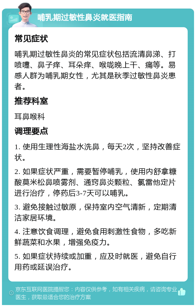 哺乳期过敏性鼻炎就医指南 常见症状 哺乳期过敏性鼻炎的常见症状包括流清鼻涕、打喷嚏、鼻子痒、耳朵痒、喉咙晚上干、痛等。易感人群为哺乳期女性，尤其是秋季过敏性鼻炎患者。 推荐科室 耳鼻喉科 调理要点 1. 使用生理性海盐水洗鼻，每天2次，坚持改善症状。 2. 如果症状严重，需要暂停哺乳，使用内舒拿糠酸莫米松鼻喷雾剂、通窍鼻炎颗粒、氯雷他定片进行治疗，停药后3-7天可以哺乳。 3. 避免接触过敏原，保持室内空气清新，定期清洁家居环境。 4. 注意饮食调理，避免食用刺激性食物，多吃新鲜蔬菜和水果，增强免疫力。 5. 如果症状持续或加重，应及时就医，避免自行用药或延误治疗。