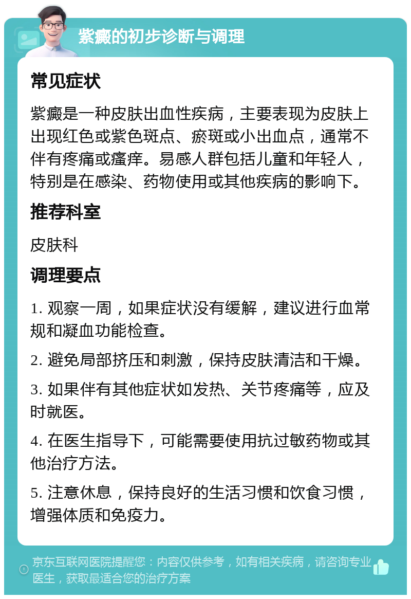 紫癜的初步诊断与调理 常见症状 紫癜是一种皮肤出血性疾病，主要表现为皮肤上出现红色或紫色斑点、瘀斑或小出血点，通常不伴有疼痛或瘙痒。易感人群包括儿童和年轻人，特别是在感染、药物使用或其他疾病的影响下。 推荐科室 皮肤科 调理要点 1. 观察一周，如果症状没有缓解，建议进行血常规和凝血功能检查。 2. 避免局部挤压和刺激，保持皮肤清洁和干燥。 3. 如果伴有其他症状如发热、关节疼痛等，应及时就医。 4. 在医生指导下，可能需要使用抗过敏药物或其他治疗方法。 5. 注意休息，保持良好的生活习惯和饮食习惯，增强体质和免疫力。