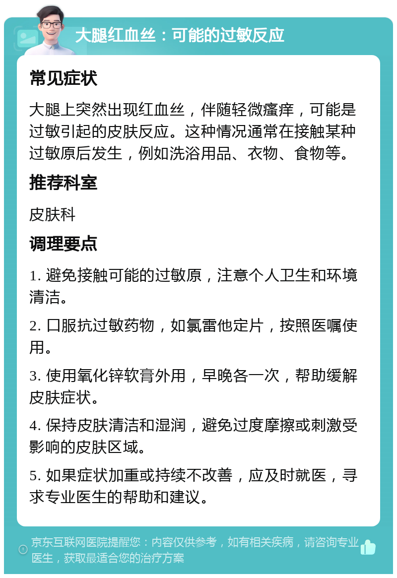 大腿红血丝：可能的过敏反应 常见症状 大腿上突然出现红血丝，伴随轻微瘙痒，可能是过敏引起的皮肤反应。这种情况通常在接触某种过敏原后发生，例如洗浴用品、衣物、食物等。 推荐科室 皮肤科 调理要点 1. 避免接触可能的过敏原，注意个人卫生和环境清洁。 2. 口服抗过敏药物，如氯雷他定片，按照医嘱使用。 3. 使用氧化锌软膏外用，早晚各一次，帮助缓解皮肤症状。 4. 保持皮肤清洁和湿润，避免过度摩擦或刺激受影响的皮肤区域。 5. 如果症状加重或持续不改善，应及时就医，寻求专业医生的帮助和建议。