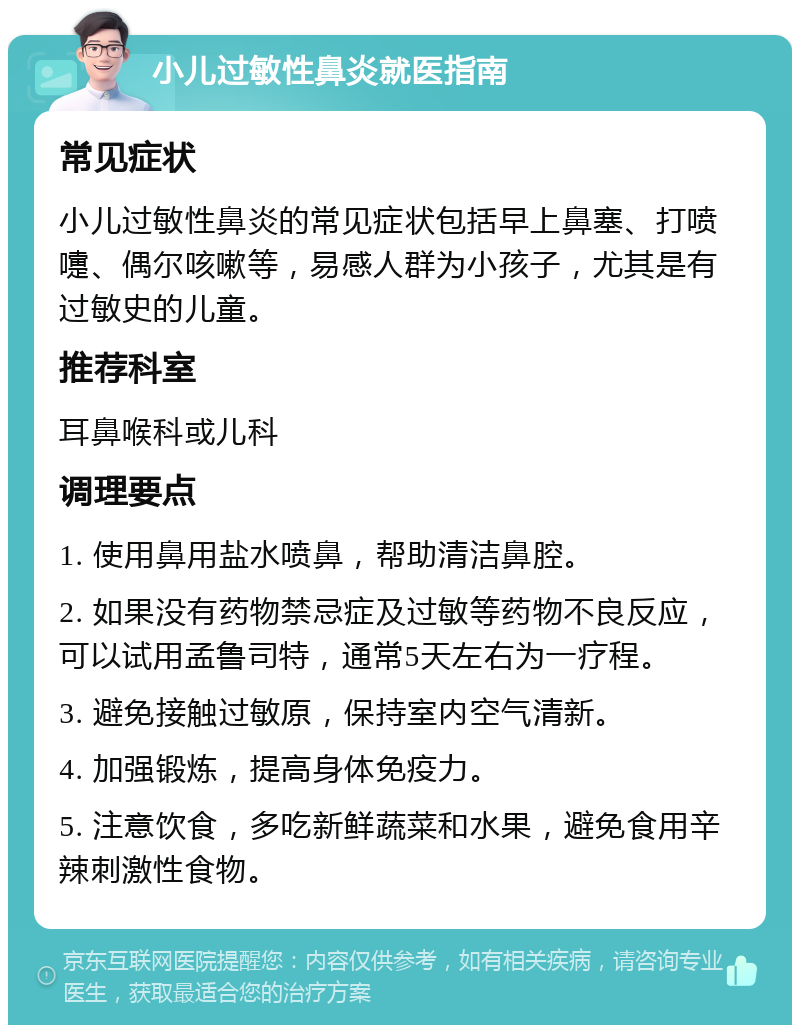 小儿过敏性鼻炎就医指南 常见症状 小儿过敏性鼻炎的常见症状包括早上鼻塞、打喷嚏、偶尔咳嗽等，易感人群为小孩子，尤其是有过敏史的儿童。 推荐科室 耳鼻喉科或儿科 调理要点 1. 使用鼻用盐水喷鼻，帮助清洁鼻腔。 2. 如果没有药物禁忌症及过敏等药物不良反应，可以试用孟鲁司特，通常5天左右为一疗程。 3. 避免接触过敏原，保持室内空气清新。 4. 加强锻炼，提高身体免疫力。 5. 注意饮食，多吃新鲜蔬菜和水果，避免食用辛辣刺激性食物。