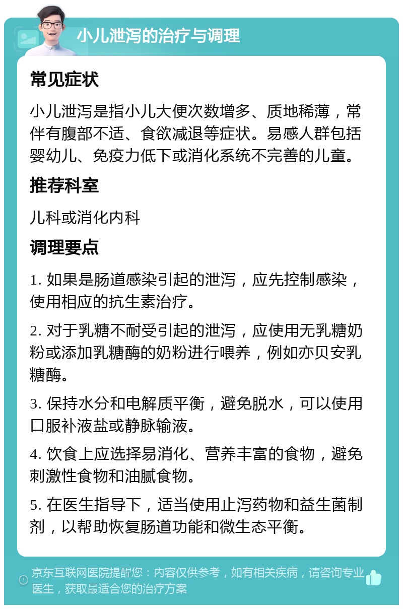 小儿泄泻的治疗与调理 常见症状 小儿泄泻是指小儿大便次数增多、质地稀薄，常伴有腹部不适、食欲减退等症状。易感人群包括婴幼儿、免疫力低下或消化系统不完善的儿童。 推荐科室 儿科或消化内科 调理要点 1. 如果是肠道感染引起的泄泻，应先控制感染，使用相应的抗生素治疗。 2. 对于乳糖不耐受引起的泄泻，应使用无乳糖奶粉或添加乳糖酶的奶粉进行喂养，例如亦贝安乳糖酶。 3. 保持水分和电解质平衡，避免脱水，可以使用口服补液盐或静脉输液。 4. 饮食上应选择易消化、营养丰富的食物，避免刺激性食物和油腻食物。 5. 在医生指导下，适当使用止泻药物和益生菌制剂，以帮助恢复肠道功能和微生态平衡。