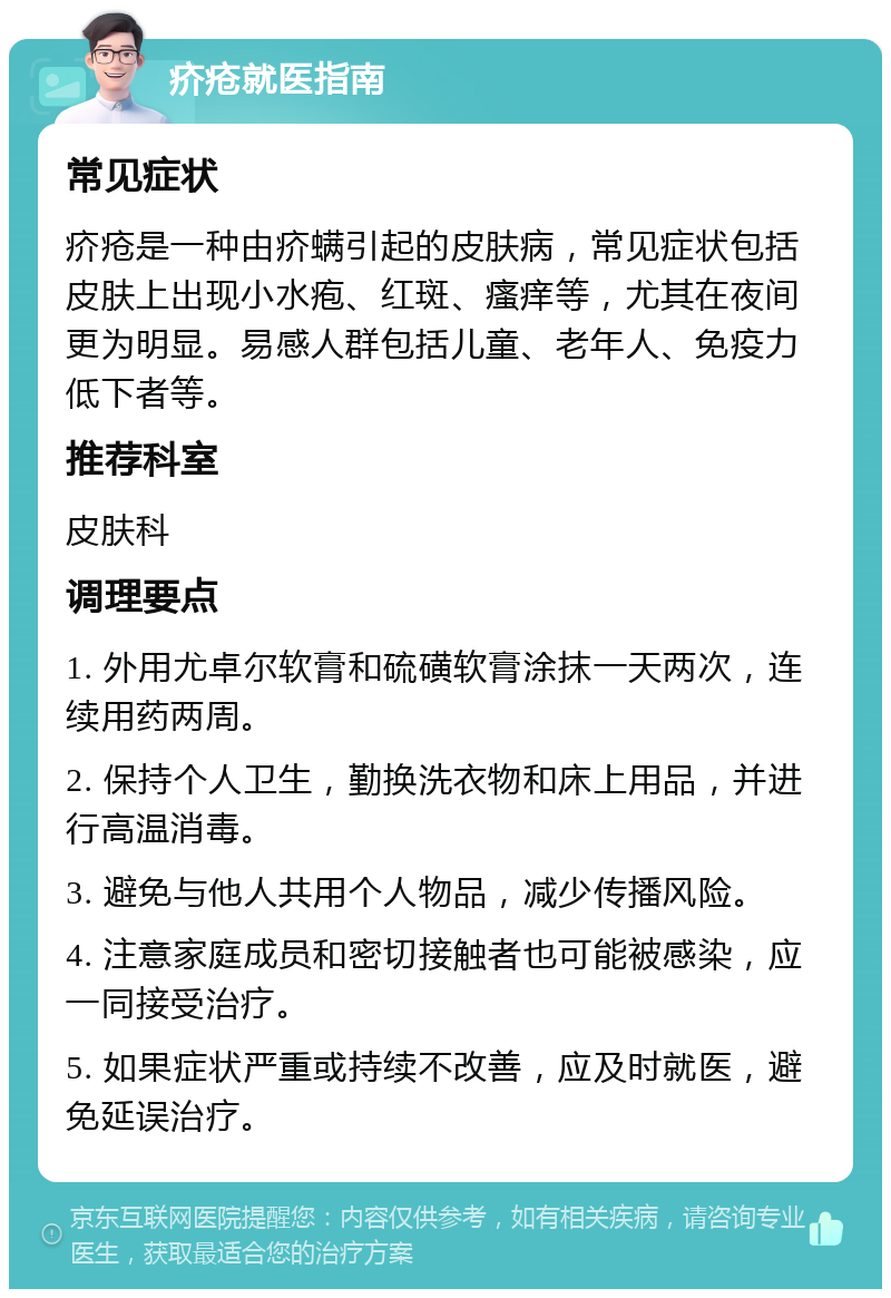 疥疮就医指南 常见症状 疥疮是一种由疥螨引起的皮肤病，常见症状包括皮肤上出现小水疱、红斑、瘙痒等，尤其在夜间更为明显。易感人群包括儿童、老年人、免疫力低下者等。 推荐科室 皮肤科 调理要点 1. 外用尤卓尔软膏和硫磺软膏涂抹一天两次，连续用药两周。 2. 保持个人卫生，勤换洗衣物和床上用品，并进行高温消毒。 3. 避免与他人共用个人物品，减少传播风险。 4. 注意家庭成员和密切接触者也可能被感染，应一同接受治疗。 5. 如果症状严重或持续不改善，应及时就医，避免延误治疗。