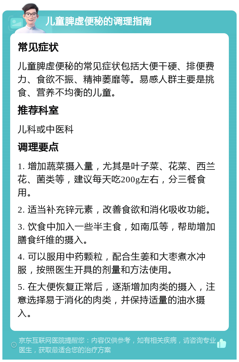 儿童脾虚便秘的调理指南 常见症状 儿童脾虚便秘的常见症状包括大便干硬、排便费力、食欲不振、精神萎靡等。易感人群主要是挑食、营养不均衡的儿童。 推荐科室 儿科或中医科 调理要点 1. 增加蔬菜摄入量，尤其是叶子菜、花菜、西兰花、菌类等，建议每天吃200g左右，分三餐食用。 2. 适当补充锌元素，改善食欲和消化吸收功能。 3. 饮食中加入一些半主食，如南瓜等，帮助增加膳食纤维的摄入。 4. 可以服用中药颗粒，配合生姜和大枣煮水冲服，按照医生开具的剂量和方法使用。 5. 在大便恢复正常后，逐渐增加肉类的摄入，注意选择易于消化的肉类，并保持适量的油水摄入。