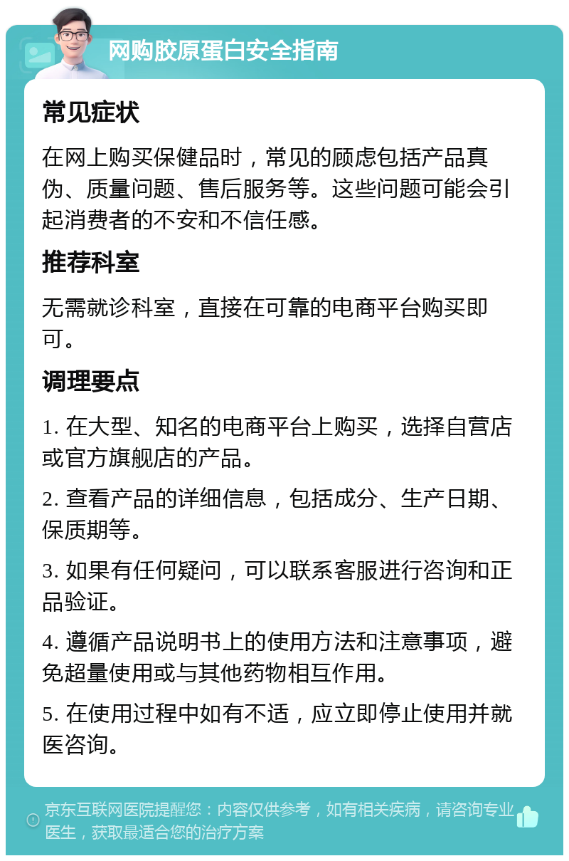 网购胶原蛋白安全指南 常见症状 在网上购买保健品时，常见的顾虑包括产品真伪、质量问题、售后服务等。这些问题可能会引起消费者的不安和不信任感。 推荐科室 无需就诊科室，直接在可靠的电商平台购买即可。 调理要点 1. 在大型、知名的电商平台上购买，选择自营店或官方旗舰店的产品。 2. 查看产品的详细信息，包括成分、生产日期、保质期等。 3. 如果有任何疑问，可以联系客服进行咨询和正品验证。 4. 遵循产品说明书上的使用方法和注意事项，避免超量使用或与其他药物相互作用。 5. 在使用过程中如有不适，应立即停止使用并就医咨询。