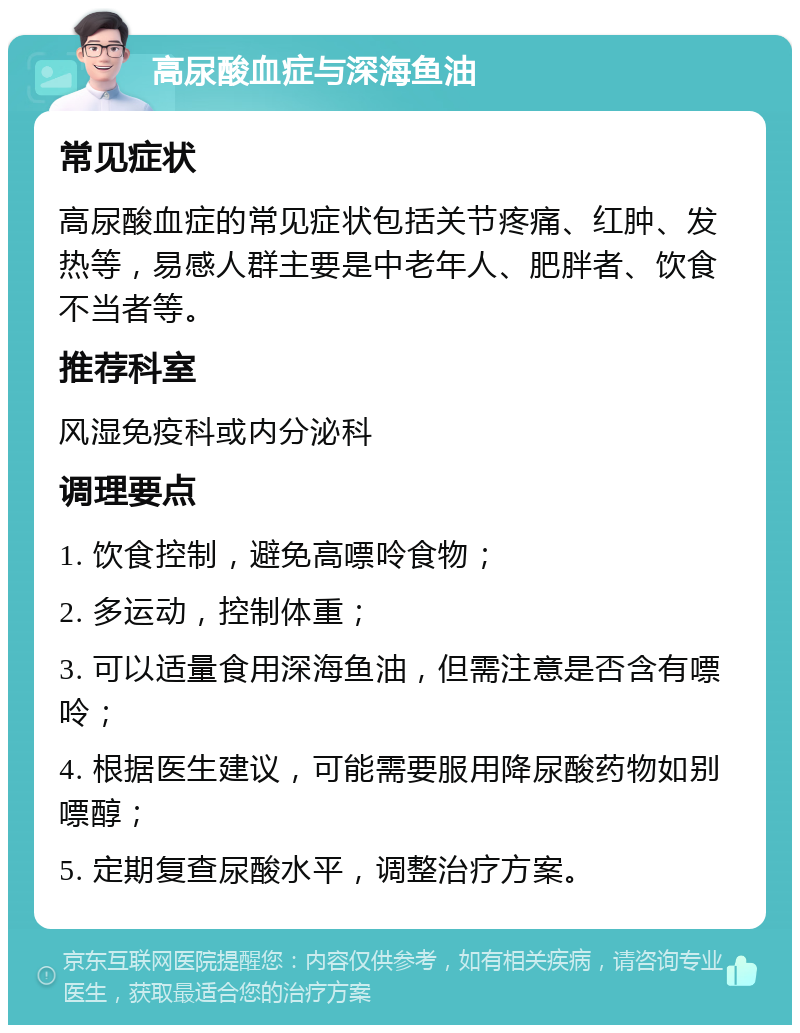 高尿酸血症与深海鱼油 常见症状 高尿酸血症的常见症状包括关节疼痛、红肿、发热等，易感人群主要是中老年人、肥胖者、饮食不当者等。 推荐科室 风湿免疫科或内分泌科 调理要点 1. 饮食控制，避免高嘌呤食物； 2. 多运动，控制体重； 3. 可以适量食用深海鱼油，但需注意是否含有嘌呤； 4. 根据医生建议，可能需要服用降尿酸药物如别嘌醇； 5. 定期复查尿酸水平，调整治疗方案。