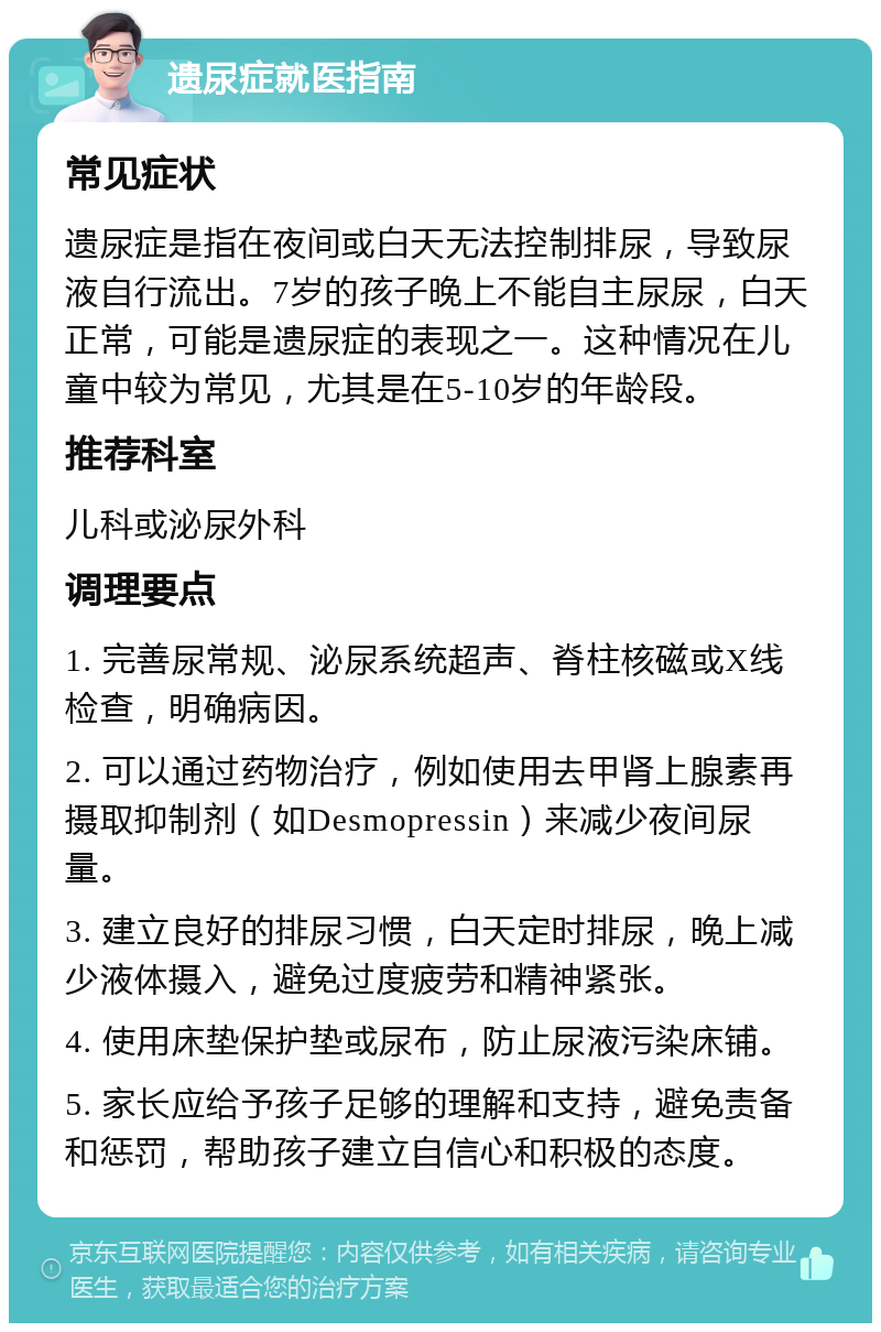 遗尿症就医指南 常见症状 遗尿症是指在夜间或白天无法控制排尿，导致尿液自行流出。7岁的孩子晚上不能自主尿尿，白天正常，可能是遗尿症的表现之一。这种情况在儿童中较为常见，尤其是在5-10岁的年龄段。 推荐科室 儿科或泌尿外科 调理要点 1. 完善尿常规、泌尿系统超声、脊柱核磁或X线检查，明确病因。 2. 可以通过药物治疗，例如使用去甲肾上腺素再摄取抑制剂（如Desmopressin）来减少夜间尿量。 3. 建立良好的排尿习惯，白天定时排尿，晚上减少液体摄入，避免过度疲劳和精神紧张。 4. 使用床垫保护垫或尿布，防止尿液污染床铺。 5. 家长应给予孩子足够的理解和支持，避免责备和惩罚，帮助孩子建立自信心和积极的态度。