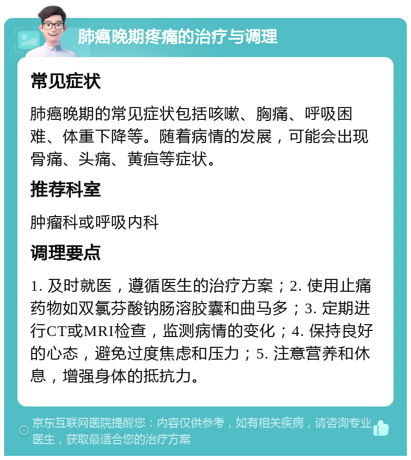 肺癌晚期疼痛的治疗与调理 常见症状 肺癌晚期的常见症状包括咳嗽、胸痛、呼吸困难、体重下降等。随着病情的发展，可能会出现骨痛、头痛、黄疸等症状。 推荐科室 肿瘤科或呼吸内科 调理要点 1. 及时就医，遵循医生的治疗方案；2. 使用止痛药物如双氯芬酸钠肠溶胶囊和曲马多；3. 定期进行CT或MRI检查，监测病情的变化；4. 保持良好的心态，避免过度焦虑和压力；5. 注意营养和休息，增强身体的抵抗力。