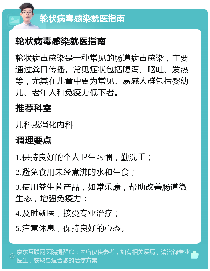 轮状病毒感染就医指南 轮状病毒感染就医指南 轮状病毒感染是一种常见的肠道病毒感染，主要通过粪口传播。常见症状包括腹泻、呕吐、发热等，尤其在儿童中更为常见。易感人群包括婴幼儿、老年人和免疫力低下者。 推荐科室 儿科或消化内科 调理要点 1.保持良好的个人卫生习惯，勤洗手； 2.避免食用未经煮沸的水和生食； 3.使用益生菌产品，如常乐康，帮助改善肠道微生态，增强免疫力； 4.及时就医，接受专业治疗； 5.注意休息，保持良好的心态。