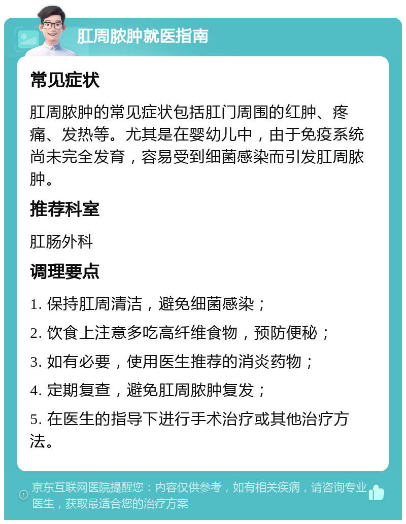 肛周脓肿就医指南 常见症状 肛周脓肿的常见症状包括肛门周围的红肿、疼痛、发热等。尤其是在婴幼儿中，由于免疫系统尚未完全发育，容易受到细菌感染而引发肛周脓肿。 推荐科室 肛肠外科 调理要点 1. 保持肛周清洁，避免细菌感染； 2. 饮食上注意多吃高纤维食物，预防便秘； 3. 如有必要，使用医生推荐的消炎药物； 4. 定期复查，避免肛周脓肿复发； 5. 在医生的指导下进行手术治疗或其他治疗方法。