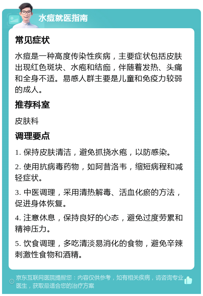 水痘就医指南 常见症状 水痘是一种高度传染性疾病，主要症状包括皮肤出现红色斑块、水疱和结痂，伴随着发热、头痛和全身不适。易感人群主要是儿童和免疫力较弱的成人。 推荐科室 皮肤科 调理要点 1. 保持皮肤清洁，避免抓挠水疱，以防感染。 2. 使用抗病毒药物，如阿昔洛韦，缩短病程和减轻症状。 3. 中医调理，采用清热解毒、活血化瘀的方法，促进身体恢复。 4. 注意休息，保持良好的心态，避免过度劳累和精神压力。 5. 饮食调理，多吃清淡易消化的食物，避免辛辣刺激性食物和酒精。