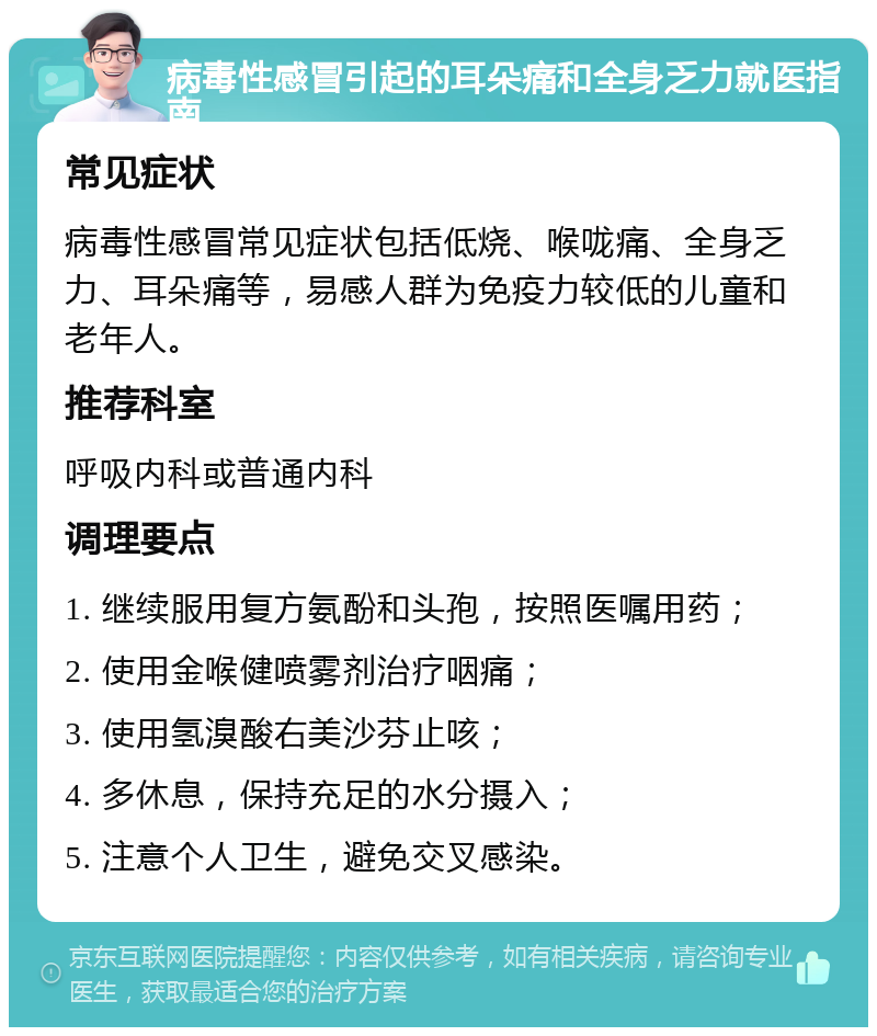 病毒性感冒引起的耳朵痛和全身乏力就医指南 常见症状 病毒性感冒常见症状包括低烧、喉咙痛、全身乏力、耳朵痛等，易感人群为免疫力较低的儿童和老年人。 推荐科室 呼吸内科或普通内科 调理要点 1. 继续服用复方氨酚和头孢，按照医嘱用药； 2. 使用金喉健喷雾剂治疗咽痛； 3. 使用氢溴酸右美沙芬止咳； 4. 多休息，保持充足的水分摄入； 5. 注意个人卫生，避免交叉感染。