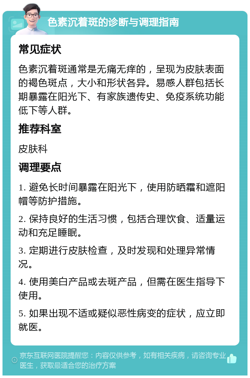 色素沉着斑的诊断与调理指南 常见症状 色素沉着斑通常是无痛无痒的，呈现为皮肤表面的褐色斑点，大小和形状各异。易感人群包括长期暴露在阳光下、有家族遗传史、免疫系统功能低下等人群。 推荐科室 皮肤科 调理要点 1. 避免长时间暴露在阳光下，使用防晒霜和遮阳帽等防护措施。 2. 保持良好的生活习惯，包括合理饮食、适量运动和充足睡眠。 3. 定期进行皮肤检查，及时发现和处理异常情况。 4. 使用美白产品或去斑产品，但需在医生指导下使用。 5. 如果出现不适或疑似恶性病变的症状，应立即就医。