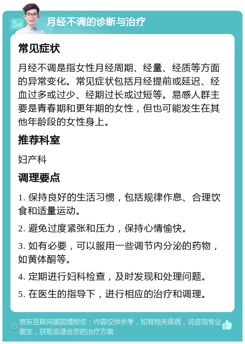 月经不调的诊断与治疗 常见症状 月经不调是指女性月经周期、经量、经质等方面的异常变化。常见症状包括月经提前或延迟、经血过多或过少、经期过长或过短等。易感人群主要是青春期和更年期的女性，但也可能发生在其他年龄段的女性身上。 推荐科室 妇产科 调理要点 1. 保持良好的生活习惯，包括规律作息、合理饮食和适量运动。 2. 避免过度紧张和压力，保持心情愉快。 3. 如有必要，可以服用一些调节内分泌的药物，如黄体酮等。 4. 定期进行妇科检查，及时发现和处理问题。 5. 在医生的指导下，进行相应的治疗和调理。