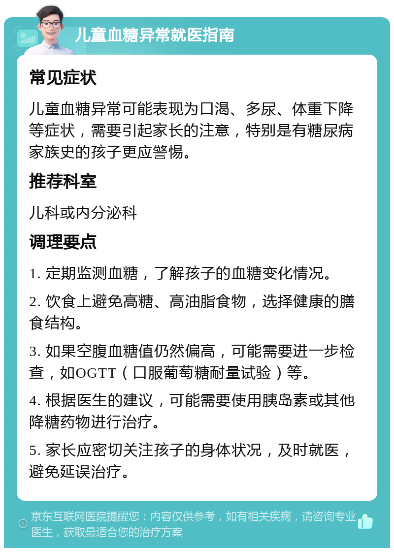 儿童血糖异常就医指南 常见症状 儿童血糖异常可能表现为口渴、多尿、体重下降等症状，需要引起家长的注意，特别是有糖尿病家族史的孩子更应警惕。 推荐科室 儿科或内分泌科 调理要点 1. 定期监测血糖，了解孩子的血糖变化情况。 2. 饮食上避免高糖、高油脂食物，选择健康的膳食结构。 3. 如果空腹血糖值仍然偏高，可能需要进一步检查，如OGTT（口服葡萄糖耐量试验）等。 4. 根据医生的建议，可能需要使用胰岛素或其他降糖药物进行治疗。 5. 家长应密切关注孩子的身体状况，及时就医，避免延误治疗。