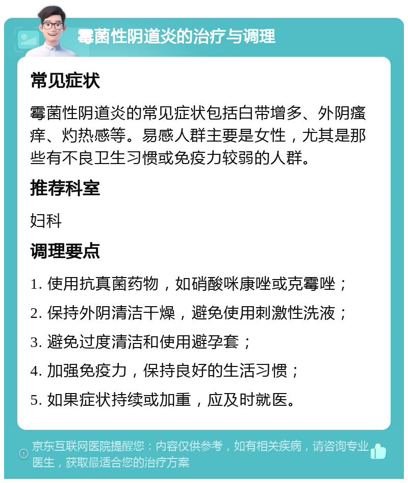 霉菌性阴道炎的治疗与调理 常见症状 霉菌性阴道炎的常见症状包括白带增多、外阴瘙痒、灼热感等。易感人群主要是女性，尤其是那些有不良卫生习惯或免疫力较弱的人群。 推荐科室 妇科 调理要点 1. 使用抗真菌药物，如硝酸咪康唑或克霉唑； 2. 保持外阴清洁干燥，避免使用刺激性洗液； 3. 避免过度清洁和使用避孕套； 4. 加强免疫力，保持良好的生活习惯； 5. 如果症状持续或加重，应及时就医。