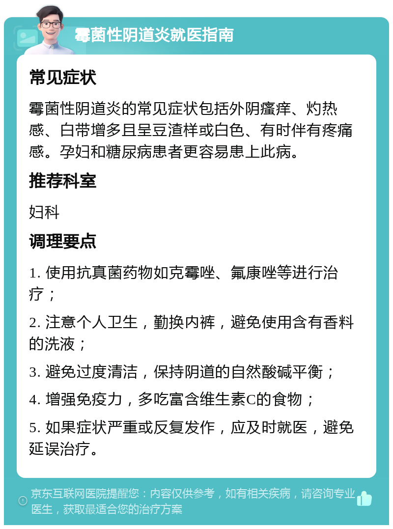 霉菌性阴道炎就医指南 常见症状 霉菌性阴道炎的常见症状包括外阴瘙痒、灼热感、白带增多且呈豆渣样或白色、有时伴有疼痛感。孕妇和糖尿病患者更容易患上此病。 推荐科室 妇科 调理要点 1. 使用抗真菌药物如克霉唑、氟康唑等进行治疗； 2. 注意个人卫生，勤换内裤，避免使用含有香料的洗液； 3. 避免过度清洁，保持阴道的自然酸碱平衡； 4. 增强免疫力，多吃富含维生素C的食物； 5. 如果症状严重或反复发作，应及时就医，避免延误治疗。