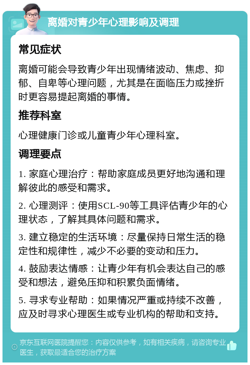 离婚对青少年心理影响及调理 常见症状 离婚可能会导致青少年出现情绪波动、焦虑、抑郁、自卑等心理问题，尤其是在面临压力或挫折时更容易提起离婚的事情。 推荐科室 心理健康门诊或儿童青少年心理科室。 调理要点 1. 家庭心理治疗：帮助家庭成员更好地沟通和理解彼此的感受和需求。 2. 心理测评：使用SCL-90等工具评估青少年的心理状态，了解其具体问题和需求。 3. 建立稳定的生活环境：尽量保持日常生活的稳定性和规律性，减少不必要的变动和压力。 4. 鼓励表达情感：让青少年有机会表达自己的感受和想法，避免压抑和积累负面情绪。 5. 寻求专业帮助：如果情况严重或持续不改善，应及时寻求心理医生或专业机构的帮助和支持。